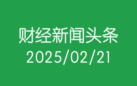 每日财经新闻头条（2025/02/21）